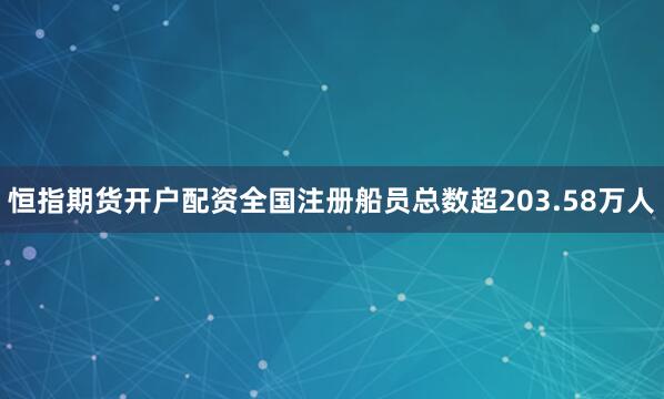 恒指期货开户配资全国注册船员总数超203.58万人