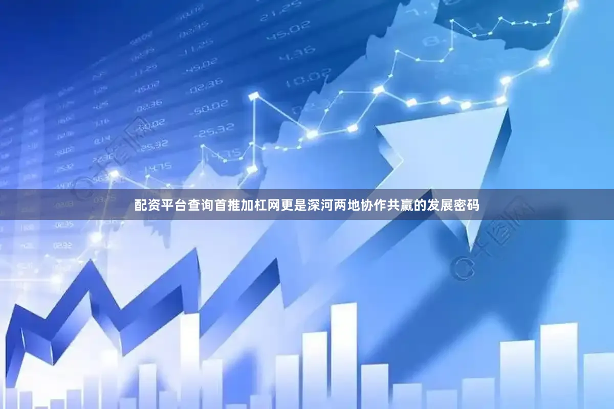 配资平台查询首推加杠网更是深河两地协作共赢的发展密码