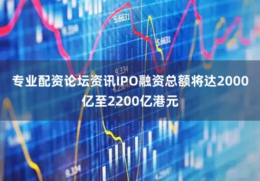 专业配资论坛资讯IPO融资总额将达2000亿至2200亿港元