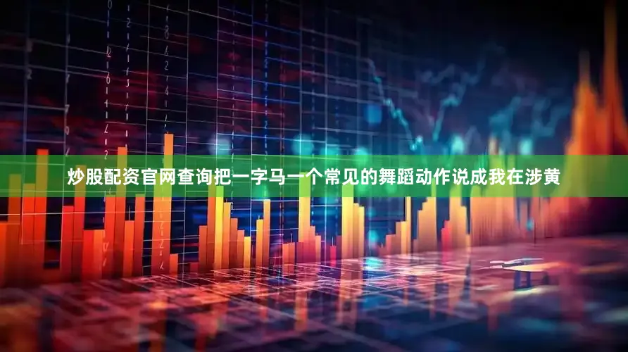 炒股配资官网查询把一字马一个常见的舞蹈动作说成我在涉黄