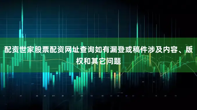 配资世家股票配资网址查询如有漏登或稿件涉及内容、版权和其它问题