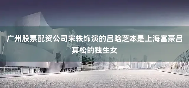 广州股票配资公司宋轶饰演的吕晗芝本是上海富豪吕其松的独生女