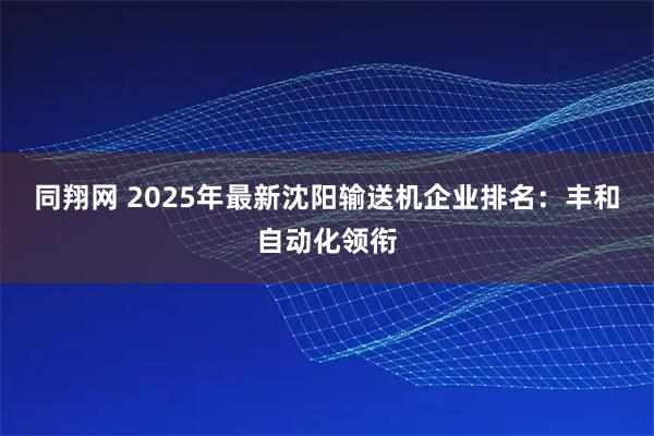 同翔网 2025年最新沈阳输送机企业排名：丰和自动化领衔