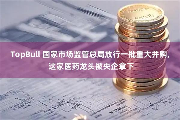 TopBull 国家市场监管总局放行一批重大并购, 这家医药龙头被央企拿下