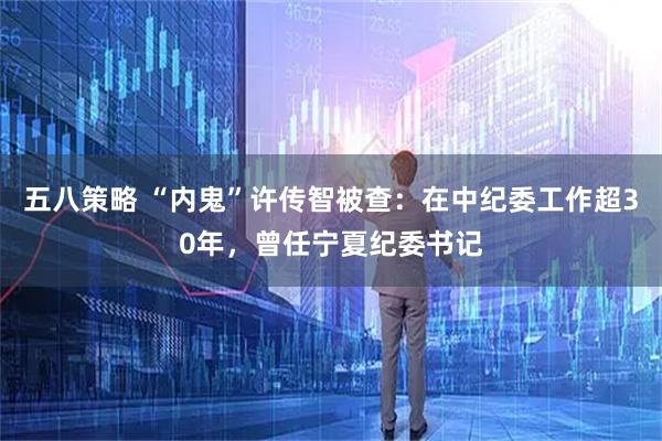 五八策略 “内鬼”许传智被查：在中纪委工作超30年，曾任宁夏纪委书记