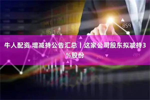 牛人配资 增减持公告汇总丨这家公司股东拟减持3%股份