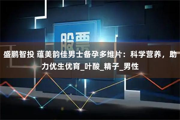 盛鹏智投 蕴美韵佳男士备孕多维片：科学营养，助力优生优育_叶酸_精子_男性