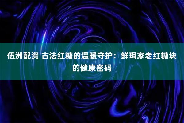 伍洲配资 古法红糖的温暖守护：鲜珥家老红糖块的健康密码