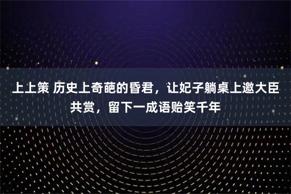 上上策 历史上奇葩的昏君，让妃子躺桌上邀大臣共赏，留下一成语贻笑千年