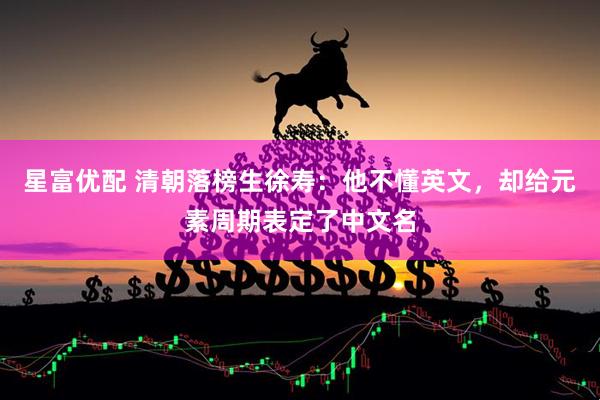 星富优配 清朝落榜生徐寿：他不懂英文，却给元素周期表定了中文名